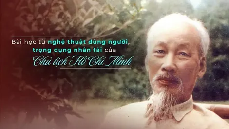 Bài học từ nghệ thuật dùng người, trọng dụng nhân tài của Chủ tịch Hồ Chí Minh